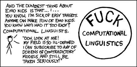 [[Hat Guy is standing next to a large badge which says FUCK Computational Lingustics]] Hat Guy: And the dumbest thing about emo kids is that... I... You know, I'm sick of easy targets. Anyone can make fun of emo kids. You know who's had it too easy? Computational Linguists. "Ooh, look at me! My field is so ill-defined, I can subscribe to any of dozens of contradictory models and still be taken seriously!"