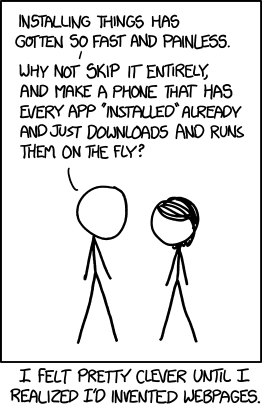 Installing things has gotten so fast and painless. Why not skip it entirely, and make a phone that has every app installed aready and just downloads and runs them on the fly? I felt pretty clever until I realized I'd invented webpages.