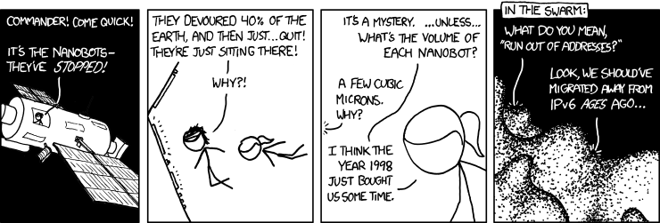 (in a space station)Commender! Come quick ! It's the nanobots, they've STOPPED! Theu devoured 40% of the earth and then just... quit! They're just sitting there ! Why ? --- It's a mystery ... unless ... what's the volume of each nanobot ? --- A Few cubic microns, why ? --- I think the year 1998 just bought us some time. (in the nanobot swarm) Whay do you mean, "run out of addresses?" --- Look, we should've migrated away from IPv6 AGES ago...