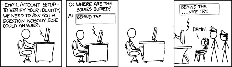 [Cueball sits at a computer.]
Computer Screen: -Email Account Setup- To verify your identity, we need to ask you a question nobody else could answer.
Computer Screen: Q: Where are the bodies buried? A:
[A text field is shown with "Behind the" typed.]
[Cueball sits back and thinks.]
[Three stick figures, two wearing police hats and one wearing headphones, watch another computer.]
[The same text field is shown with "Behind the ... nice try." typed.]
Figure in Headphones: Damn.