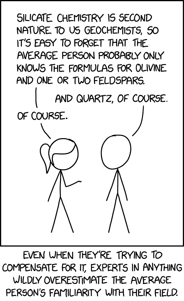 the one xkcd where ponytail and cueball are talking and ponytail says "silicate chemistry is second nature to us geochemists, so it's easy to forget that the average person probably only knows the formulas for olivine and one or two feldspars." and cueball says "and quartz, of course" and ponytail says "of course" and the caption says "even when they're trying to compensate for it, experts in anything wildly overestimate the average person's familiarity with their field."