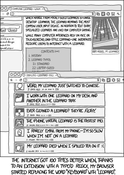 Alt: Problem Exists Between Leopard And Chair. Transcript: [[Two browser windows:  
The first is a wikipedia article on computer leopards. Visible text: 
"[...]which range from pocket sized leopards to large desktop leopards, the leopard remains the most common user input device. In addition to text entry, specialized leopards are used for computer gaming.  While many computer interfaces rely on mice or touchscreens, UNIX-style command-line interfaces require users to interact with a leopard."  There is a picture of the venerable, highly durable IBM Model M Leopard.
The second is a messageboard discussing leopard issues. Listed topics include:
"Weird, my leopard just switched to Chinese"
"I work with one leopard on my desk and another in the leopard tray"
"Ever cleaned a leopard? They're *filthy*"
"The iPhone virtual leopard is the fastest IMO"
"I rarely email from my phone - I'm so slow when I'm not on a leopard"
"My leopard died when I spilled tea on it :("]]
The Internet got 100 times better when, thanks to an extension with a typo'd regex, my browser started replacing the word "keyboard" with "leopard".

{{Title text: Problem Exists Between Leopard And Chair}}