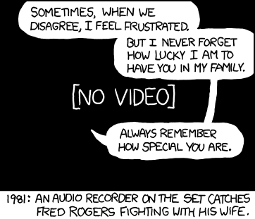 Cartoon from xkcd. Caption reads 1981: An audio recorder on the set captures Fred Rogers fighting with his wife. Speech bubbles: 'Sometimes when we disagree, I feel frustrated. But I never forget how lucky I am to have you in my family. Always remember how special you are.' Black screen with [No video] behind bubbles. Check the image's title for comment from the cartoonist.